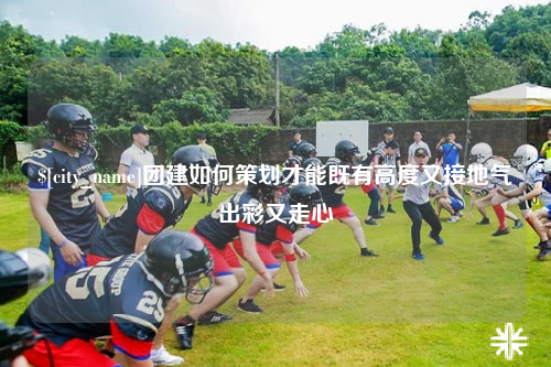 百色团建如何策划才能既有高度又接地气出彩又走心